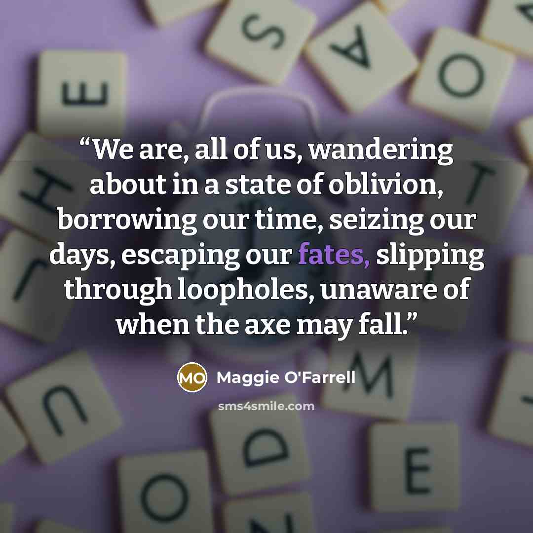 “We are, all of us, wandering about in a state of oblivion, borrowing our time, seizing our days, escaping our fates, slipping through loopholes, unaware of when the axe may fall.” quote by Maggie O'Farrell