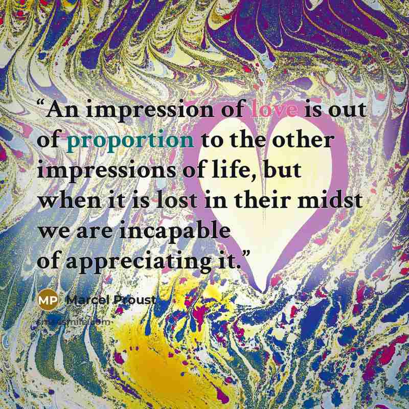 “An impression of love is out of proportion to the other impressions of life, but when it is lost in their midst we are incapable of appreciating it.” quote by Marcel Proust