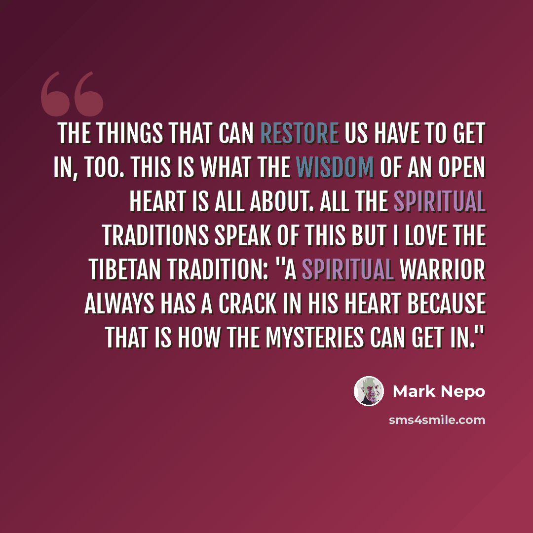 “The things that can restore us have to get in, too. This is what the wisdom of an open heart is all about. All the spiritual traditions speak of this but I love the Tibetan tradition: "A spiritual warrior always has a crack in his heart because that is how the mysteries can get in."” quote by Mark Nepo