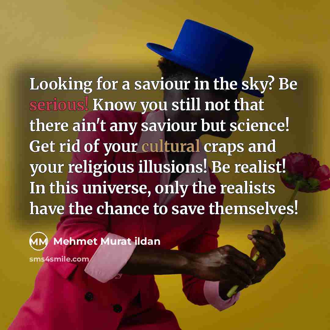 “Looking for a saviour in the sky? Be serious! Know you still not that there ain't any saviour but science! Get rid of your cultural craps and your religious illusions! Be realist! In this universe, only the realists have the chance to save themselves!” quote by Mehmet Murat Ildan