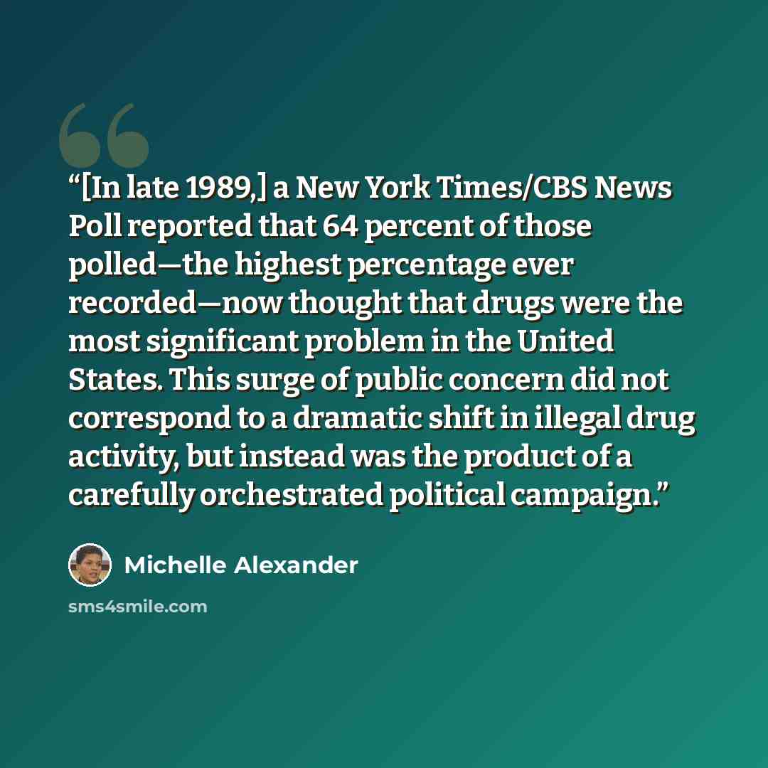 “[In late 1989,] a New York Times/CBS News Poll reported that 64 percent of those polled—the highest percentage ever recorded—now thought that drugs were the most significant problem in the United States. This surge of public concern did not correspond to a dramatic shift in illegal drug activity…” quote by Michelle Alexander