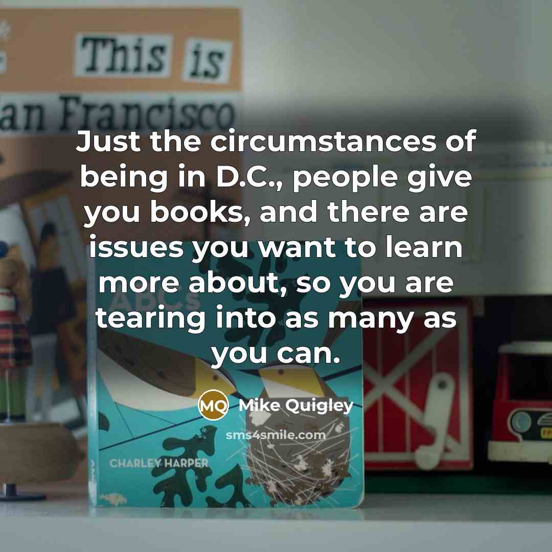 “Just the circumstances of being in D.C., people give you books, and there are issues you want to learn more about, so you are tearing into as many as you can.” quote by Mike Quigley