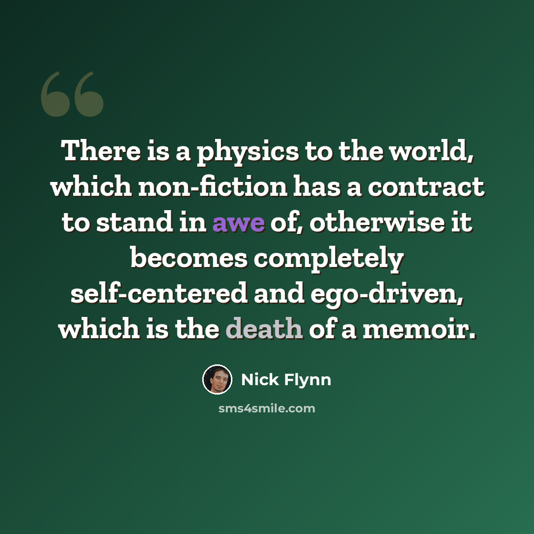 “There is a physics to the world, which non-fiction has a contract to stand in awe of, otherwise it becomes completely self-centered and ego-driven, which is the death of a memoir.” quote by Nick Flynn