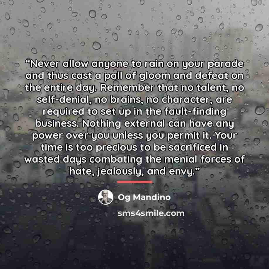 “Never allow anyone to rain on your parade and thus cast a pall of gloom and defeat on the entire day. Remember that no talent, no self-denial, no brains, no character, are required to set up in the fault-finding business. Nothing external can have any power over you unless you permit it. Your time…” quote by Og Mandino