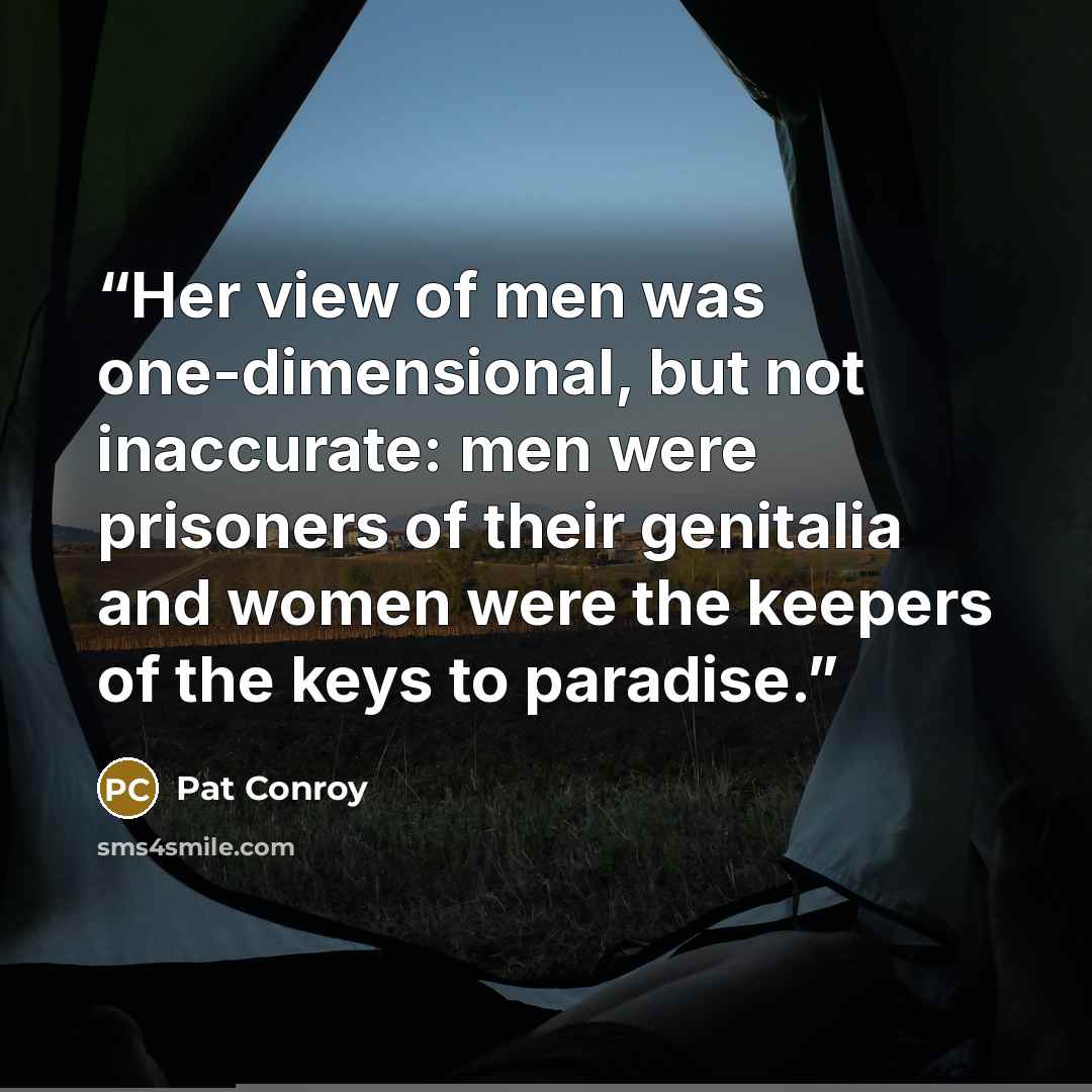 “Her view of men was one-dimensional, but not inaccurate: men were prisoners of their genitalia and women were the keepers of the keys to paradise.” quote by Pat Conroy