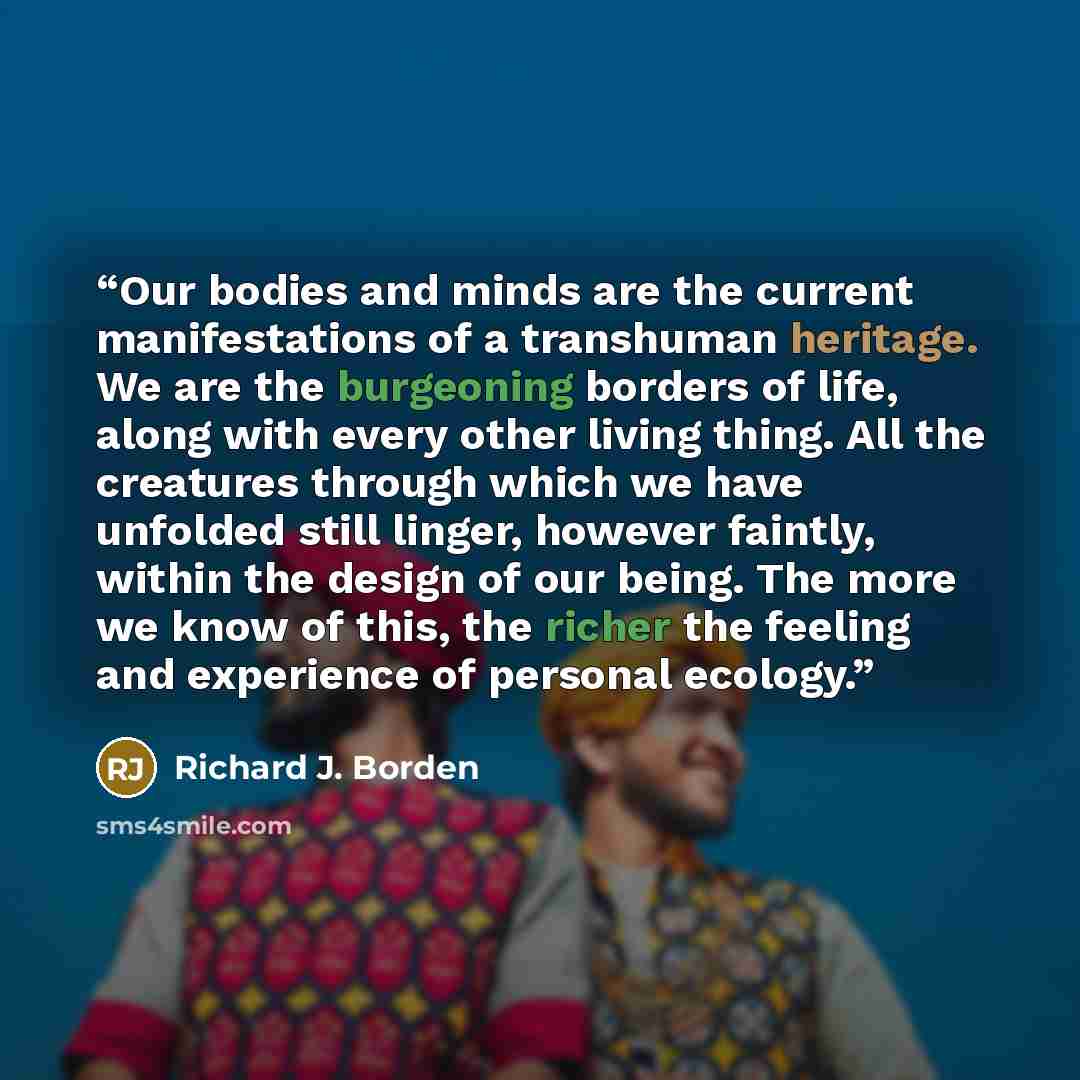 “Our bodies and minds are the current manifestations of a transhuman heritage. We are the burgeoning borders of life, along with every other living thing. All the creatures through which we have unfolded still linger, however faintly, within the design of our being. The more we know of this, the…” quote by Richard J. Borden