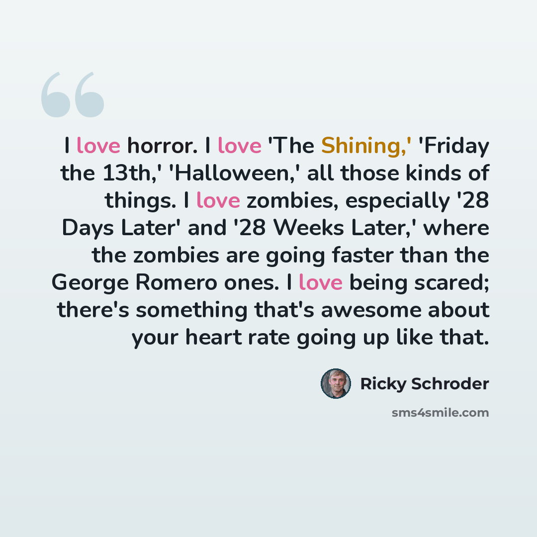 “I love horror. I love 'The Shining,' 'Friday the 13th,' 'Halloween,' all those kinds of things. I love zombies, especially '28 Days Later' and '28 Weeks Later,' where the zombies are going faster than the George Romero ones. I love being scared; there's something that's awesome about your heart…” quote by Ricky Schroder