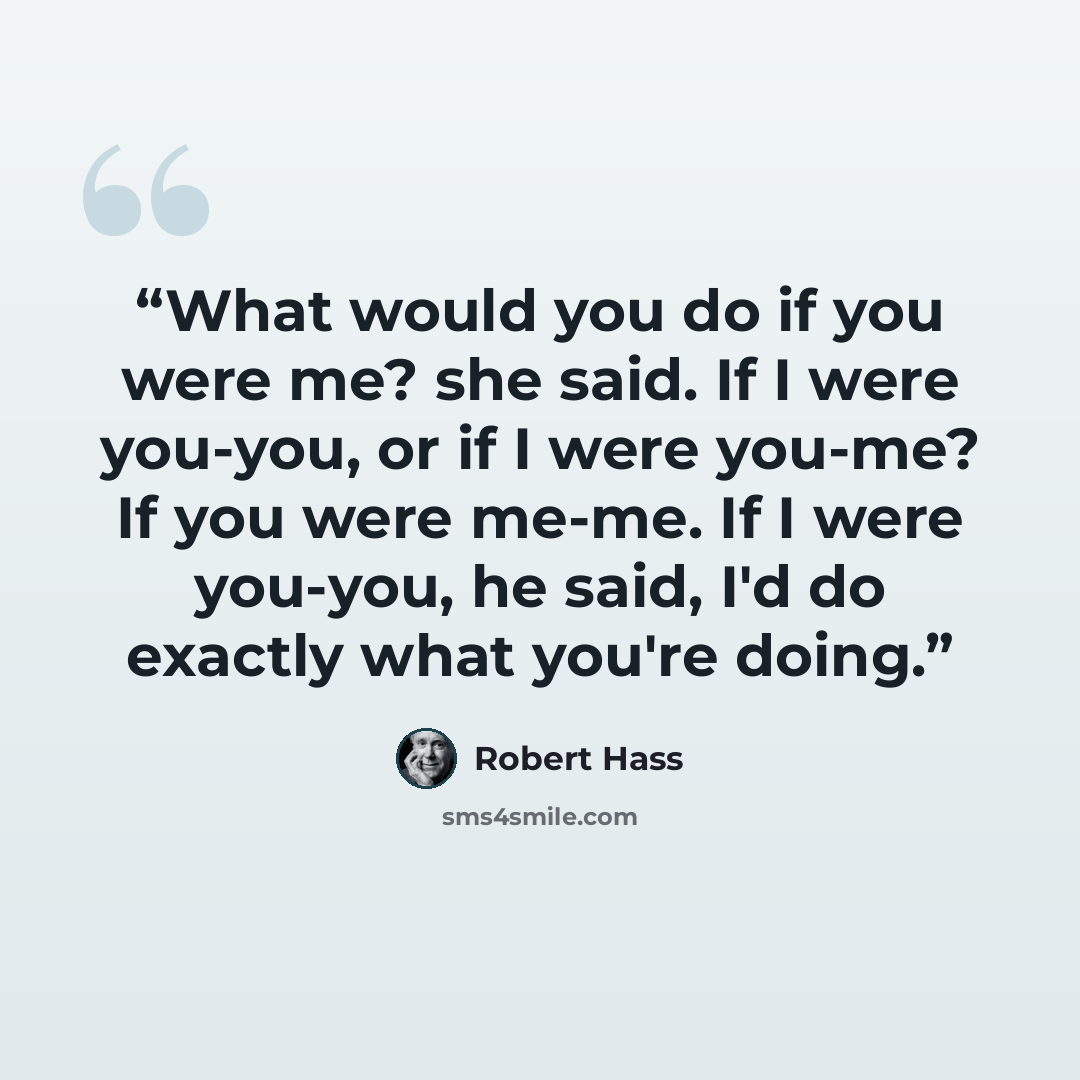 “What would you do if you were me? she said. If I were you-you, or if I were you-me? If you were me-me. If I were you-you, he said, I'd do exactly what you're doing.” quote by Robert Hass