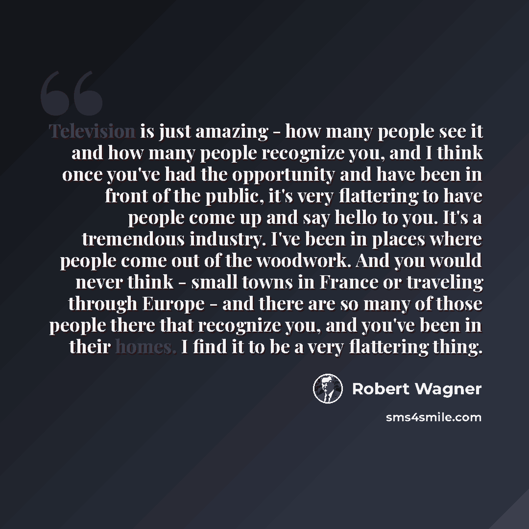 “Television is just amazing - how many people see it and how many people recognize you, and I think once you've had the opportunity and have been in front of the public, it's very flattering to have people come up and say hello to you. It's a tremendous industry. I've been in places where people…” quote by Robert Wagner