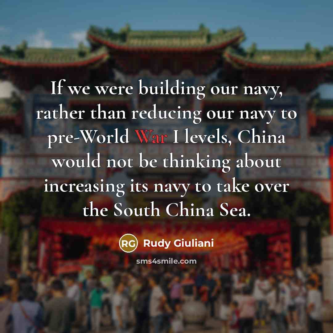 “If we were building our navy, rather than reducing our navy to pre-World War I levels, China would not be thinking about increasing its navy to take over the South China Sea.” quote by Rudy Giuliani
