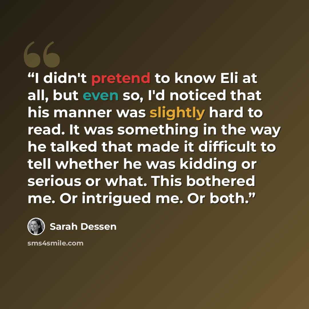 “I didn't pretend to know Eli at all, but even so, I'd noticed that his manner was slightly hard to read. It was something in the way he talked that made it difficult to tell whether he was kidding or serious or what. This bothered me. Or intrigued me. Or both.” quote by Sarah Dessen