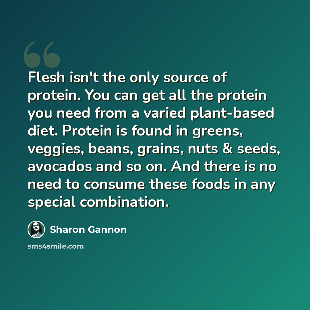 “Flesh isn't the only source of protein. You can get all the protein you need from a varied plant-based diet. Protein is found in greens, veggies, beans, grains, nuts & seeds, avocados and so on. And there is no need to consume these foods in any special combination.” quote by Sharon Gannon