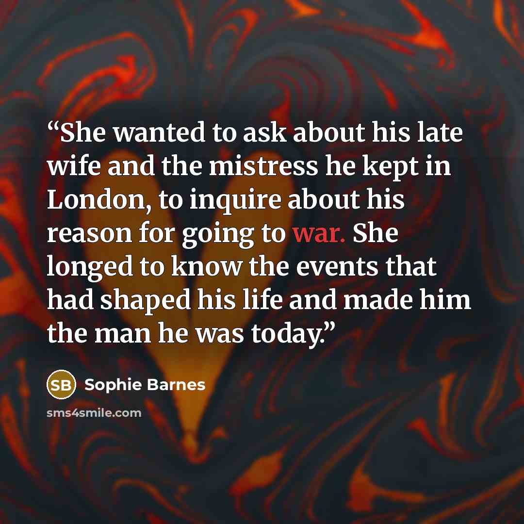 “She wanted to ask about his late wife and the mistress he kept in London, to inquire about his reason for going to war. She longed to know the events that had shaped his life and made him the man he was today.” quote by Sophie Barnes