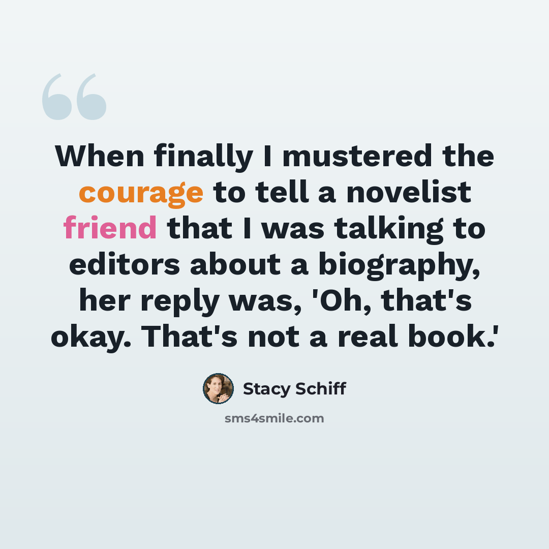 “When finally I mustered the courage to tell a novelist friend that I was talking to editors about a biography, her reply was, 'Oh, that's okay. That's not a real book.'” quote by Stacy Schiff