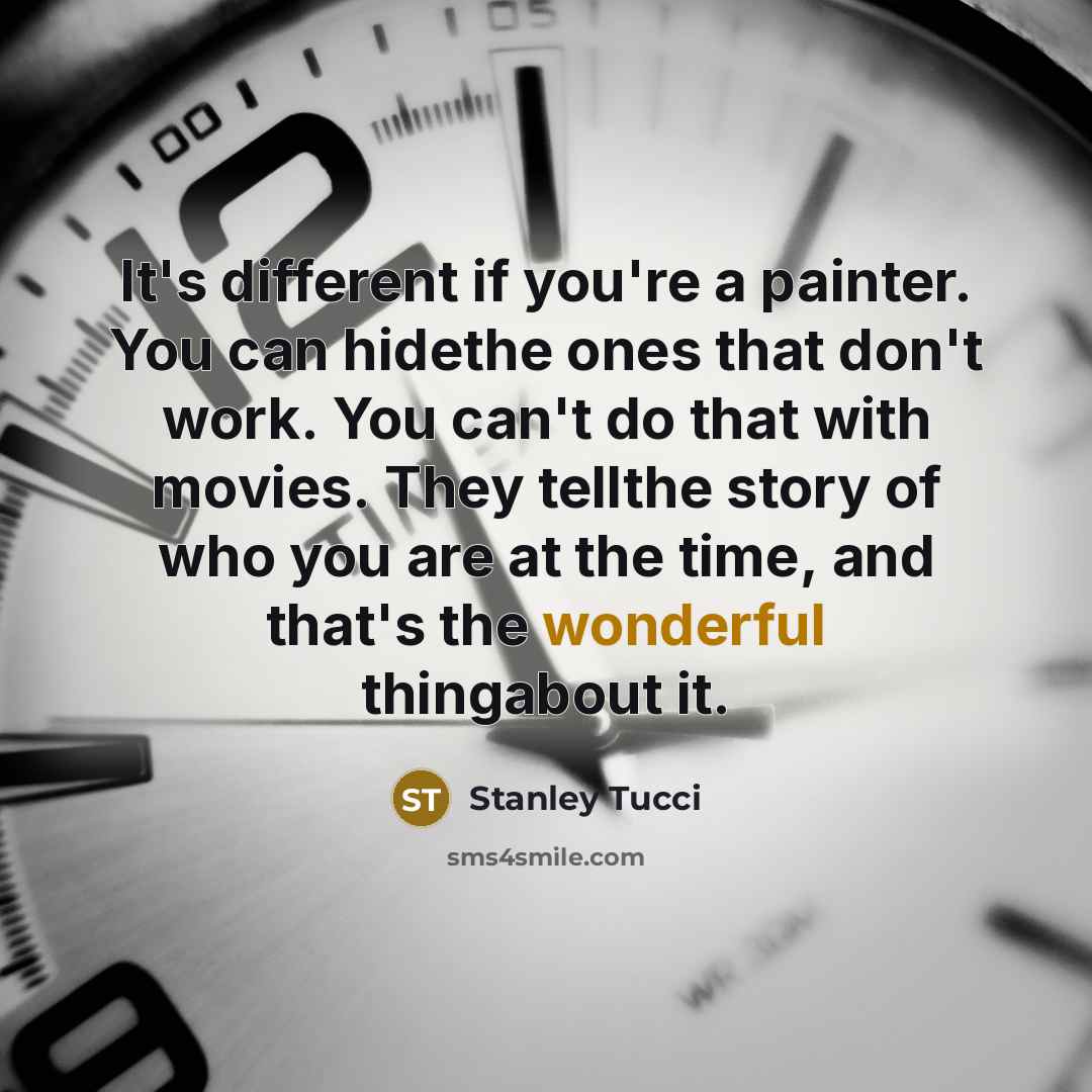 “It's different if you're a painter. You can hidethe ones that don't work. You can't do that with movies. They tellthe story of who you are at the time, and that's the wonderful thingabout it.” quote by Stanley Tucci