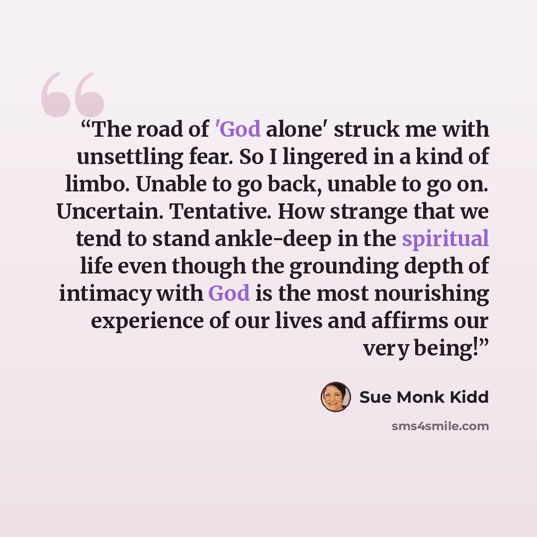 “The road of 'God alone' struck me with unsettling fear. So I lingered in a kind of limbo. Unable to go back, unable to go on. Uncertain. Tentative. How strange that we tend to stand ankle-deep in the spiritual life even though the grounding depth of intimacy with God is the most nourishing…” quote by Sue Monk Kidd