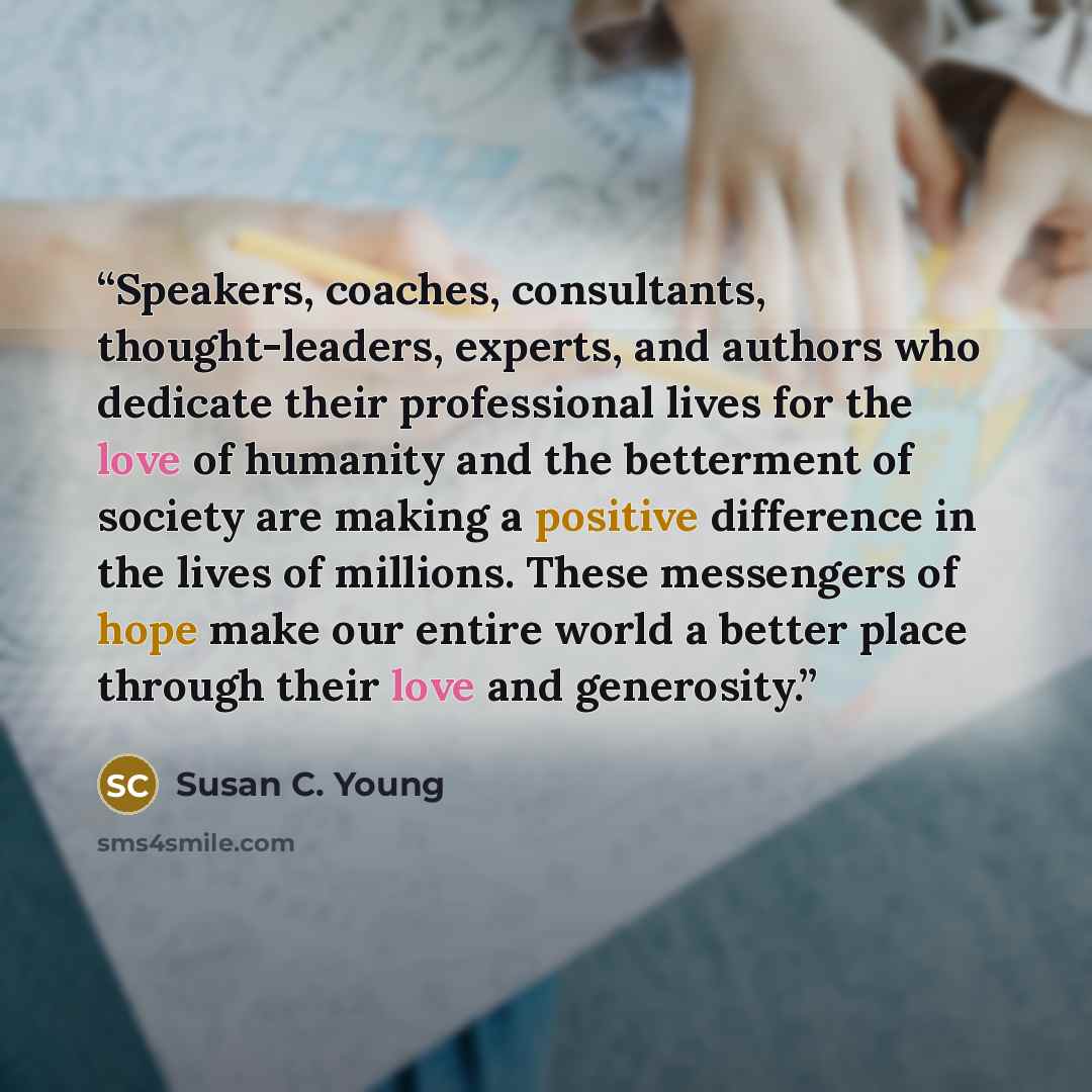 “Speakers, coaches, consultants, thought-leaders, experts, and authors who dedicate their professional lives for the love of humanity and the betterment of society are making a positive difference in the lives of millions. These messengers of hope make our entire world a better place through their…” quote by Susan C. Young