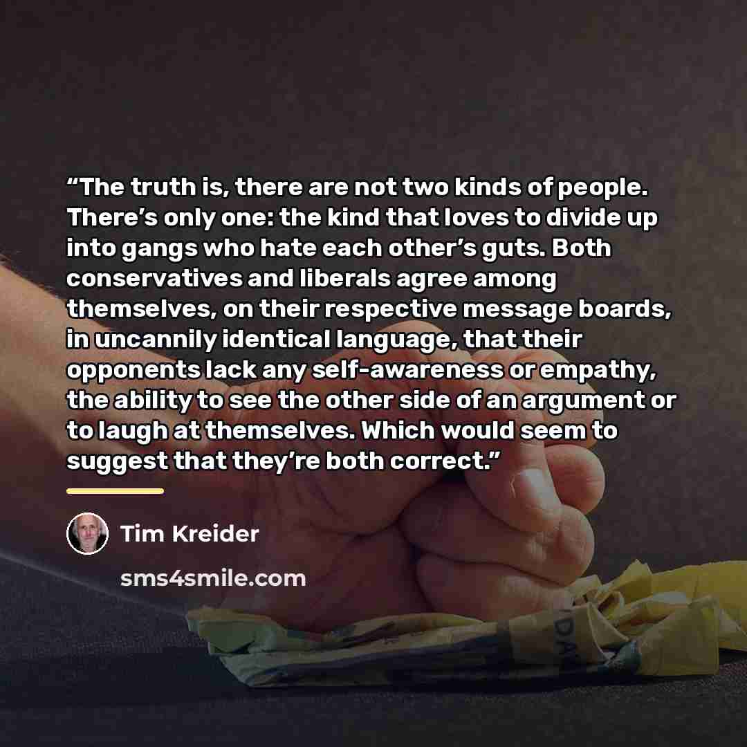 “The truth is, there are not two kinds of people. There’s only one: the kind that loves to divide up into gangs who hate each other’s guts. Both conservatives and liberals agree among themselves, on their respective message boards, in uncannily identical language, that their opponents lack any…” quote by Tim Kreider
