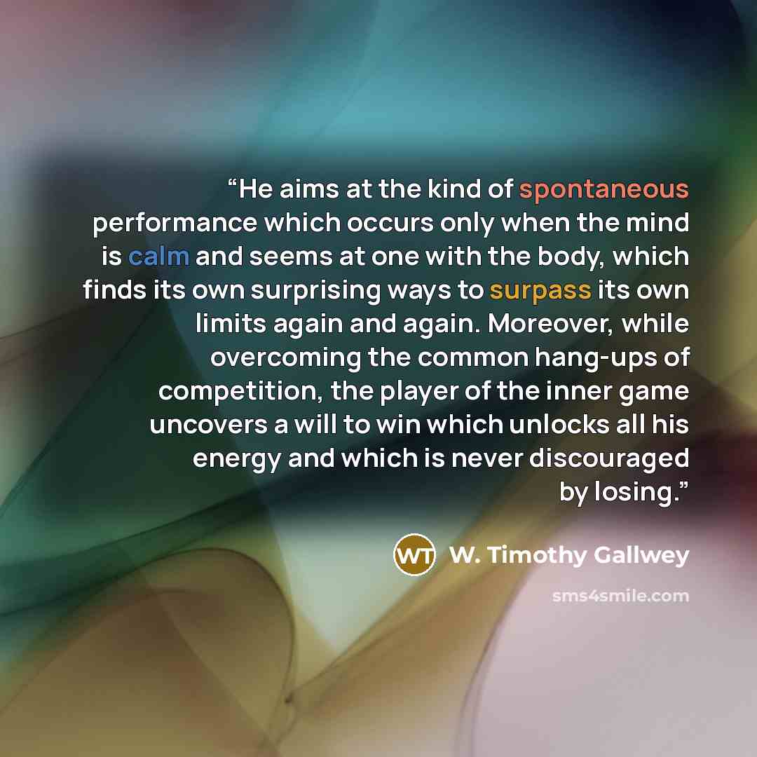 “He aims at the kind of spontaneous performance which occurs only when the mind is calm and seems at one with the body, which finds its own surprising ways to surpass its own limits again and again. Moreover, while overcoming the common hang-ups of competition, the player of the inner game uncovers…” quote by W. Timothy Gallwey