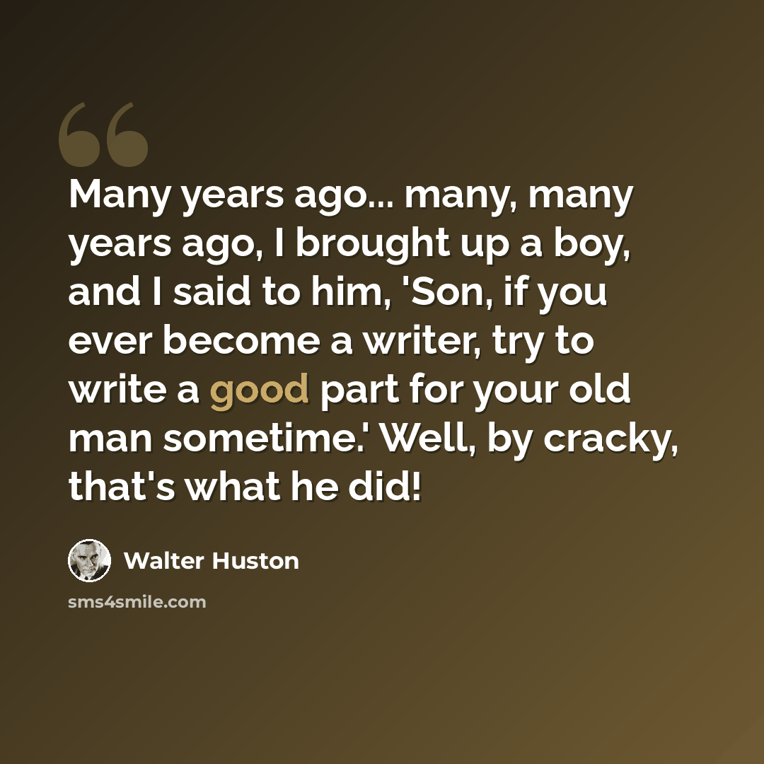 “Many years ago... many, many years ago, I brought up a boy, and I said to him, 'Son, if you ever become a writer, try to write a good part for your old man sometime.' Well, by cracky, that's what he did!” quote by Walter Huston