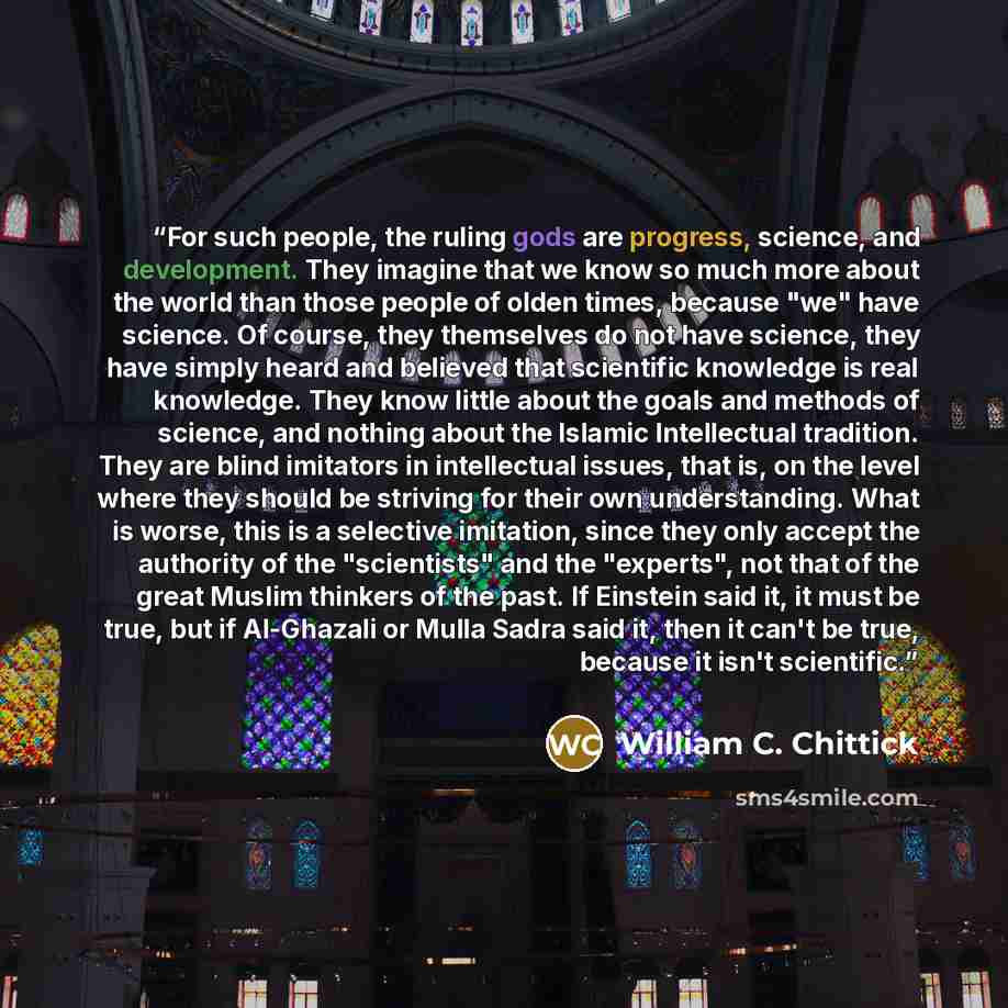 “For such people, the ruling gods are progress, science, and development. They imagine that we know so much more about the world than those people of olden times, because "we" have science. Of course, they themselves do not have science, they have simply heard and believed that scientific knowledge…” quote by William C. Chittick