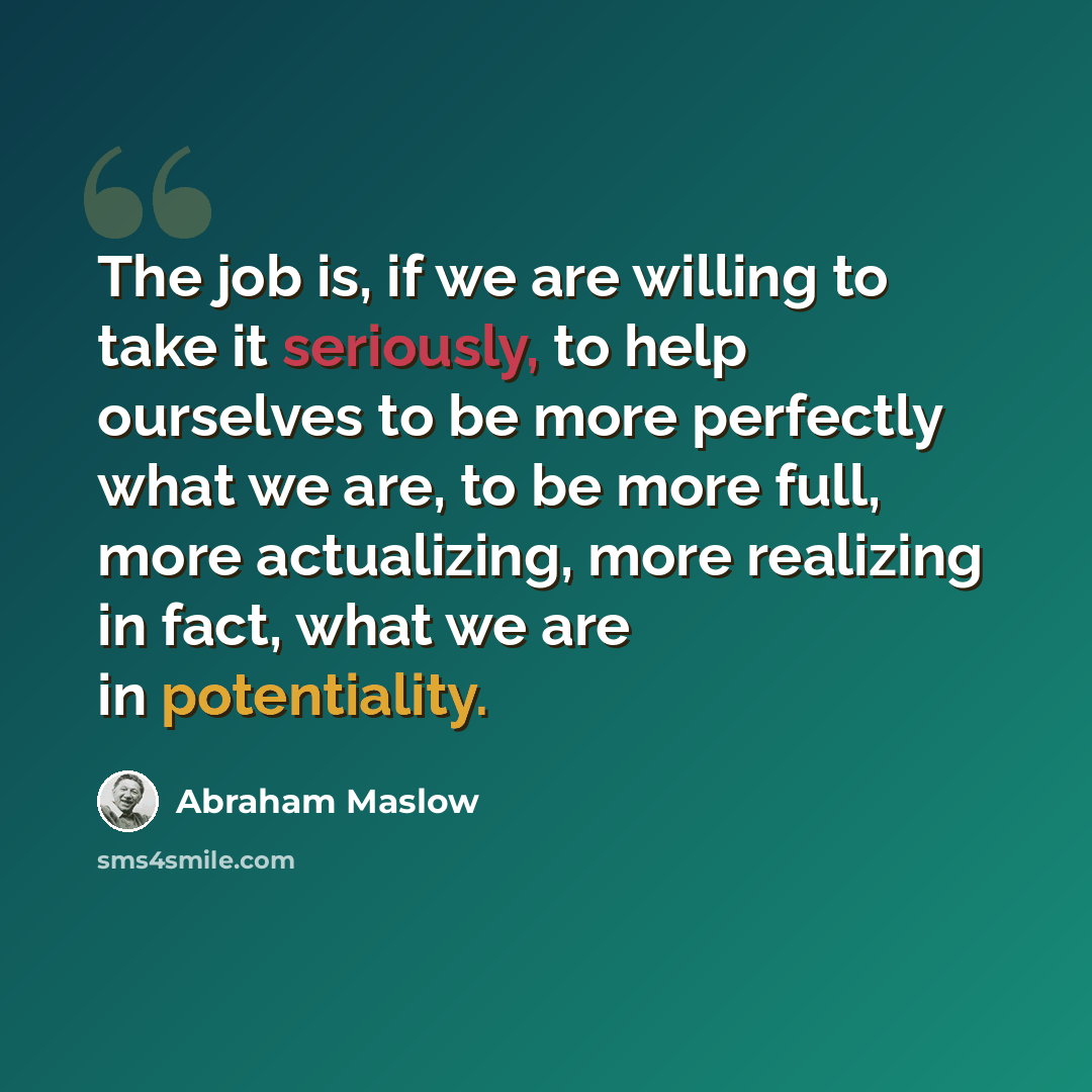 “The job is, if we are willing to take it seriously, to help ourselves to be more perfectly what we are, to be more full, more actualizing, more realizing in fact, what we are in potentiality.” quote by Abraham Maslow
