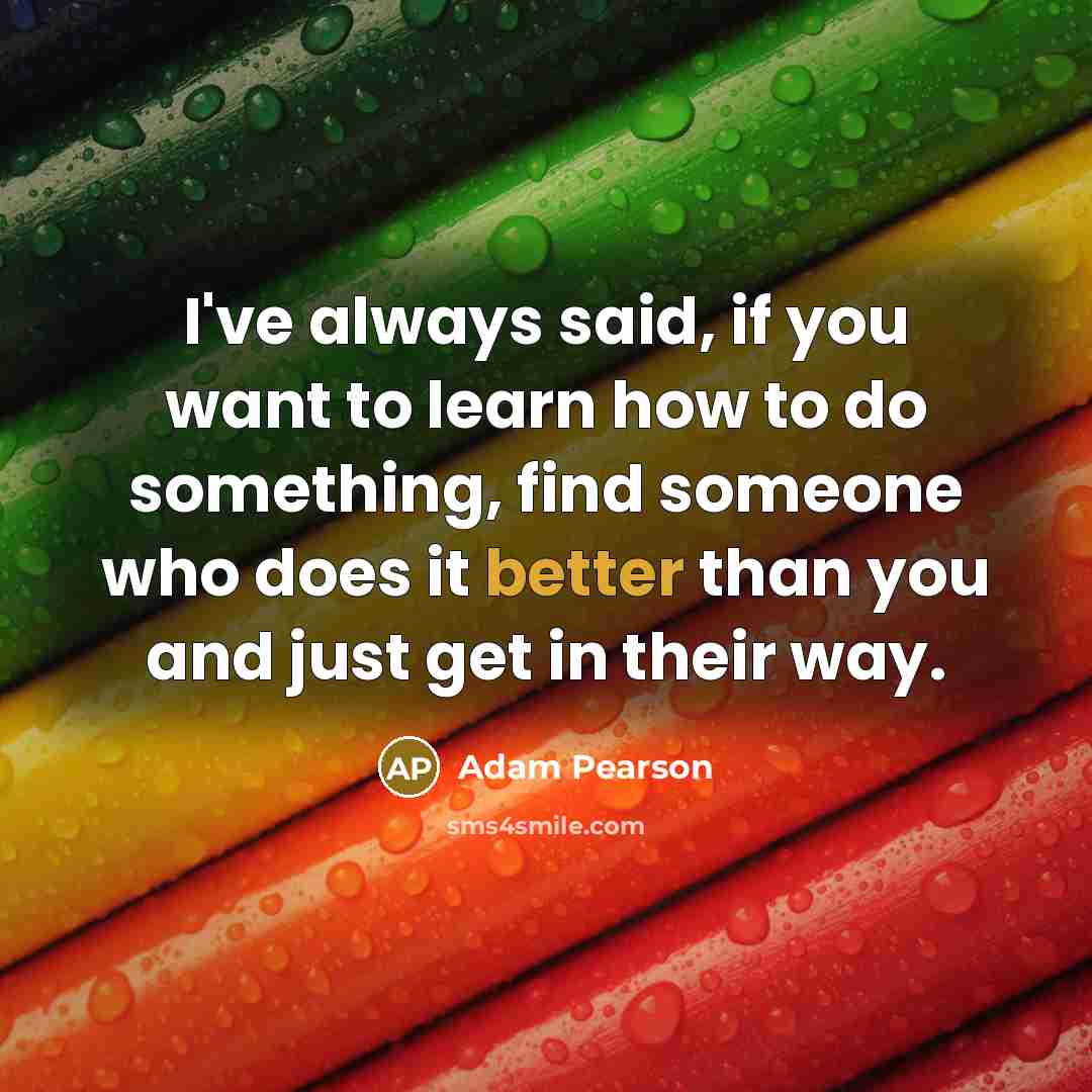 “I've always said, if you want to learn how to do something, find someone who does it better than you and just get in their way.” quote by Adam Pearson