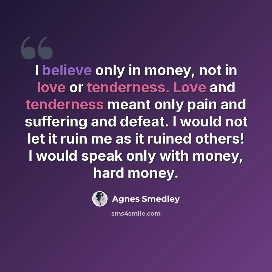 “I believe only in money, not in love or tenderness. Love and tenderness meant only pain and suffering and defeat. I would not let it ruin me as it ruined others! I would speak only with money, hard money.” quote by Agnes Smedley