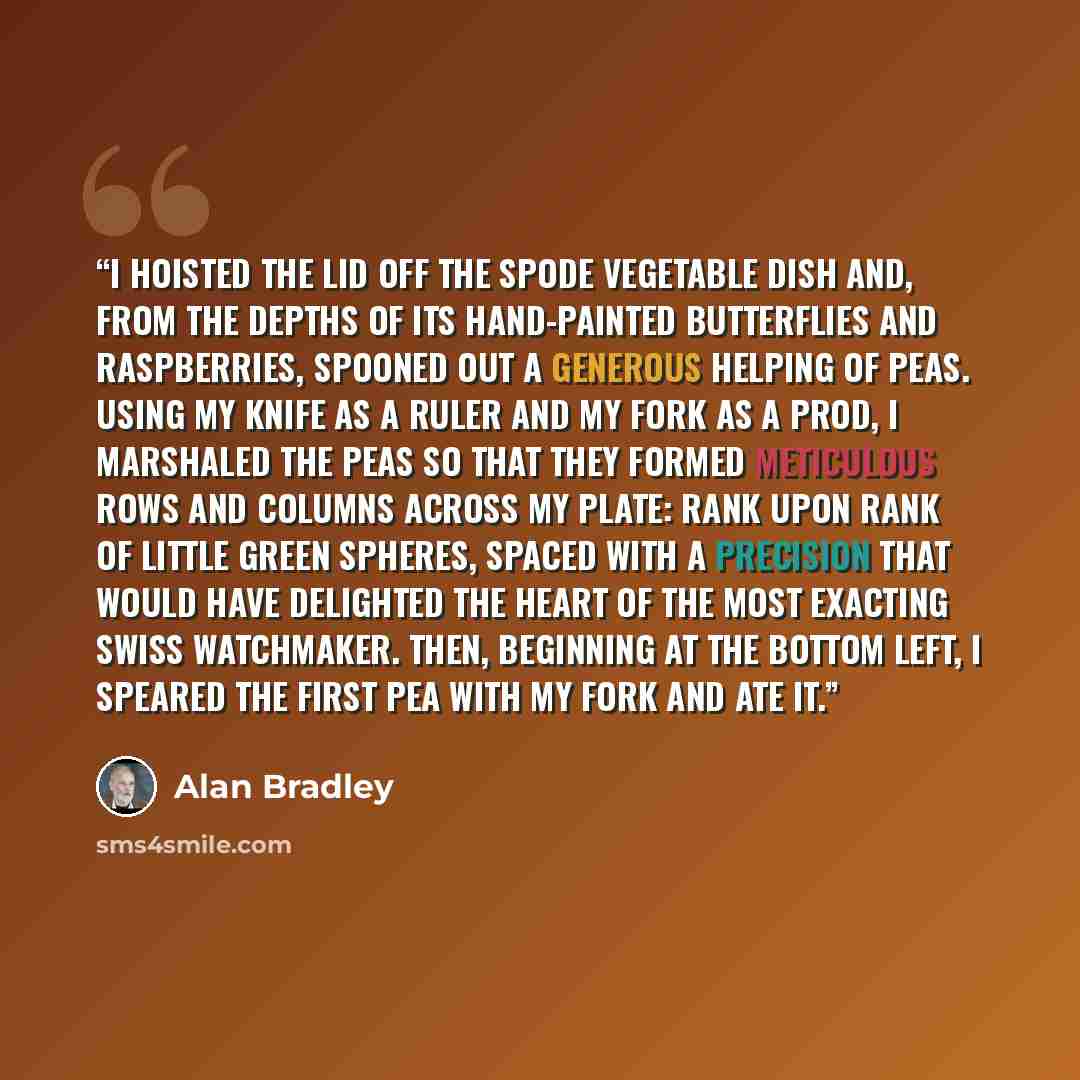 “I hoisted the lid off the Spode vegetable dish and, from the depths of its hand-painted butterflies and raspberries, spooned out a generous helping of peas. Using my knife as a ruler and my fork as a prod, I marshaled the peas so that they formed meticulous rows and columns across my plate: rank…” quote by Alan Bradley
