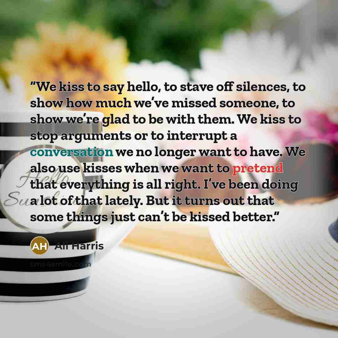 “We kiss to say hello, to stave off silences, to show how much we’ve missed someone, to show we’re glad to be with them. We kiss to stop arguments or to interrupt a conversation we no longer want to have. We also use kisses when we want to pretend that everything is all right. I’ve been doing a lot…” quote by Ali Harris