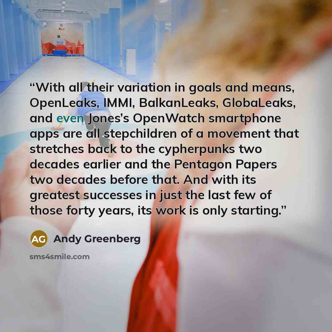 “With all their variation in goals and means, OpenLeaks, IMMI, BalkanLeaks, GlobaLeaks, and even Jones’s OpenWatch smartphone apps are all stepchildren of a movement that stretches back to the cypherpunks two decades earlier and the Pentagon Papers two decades before that. And with its greatest…” quote by Andy Greenberg