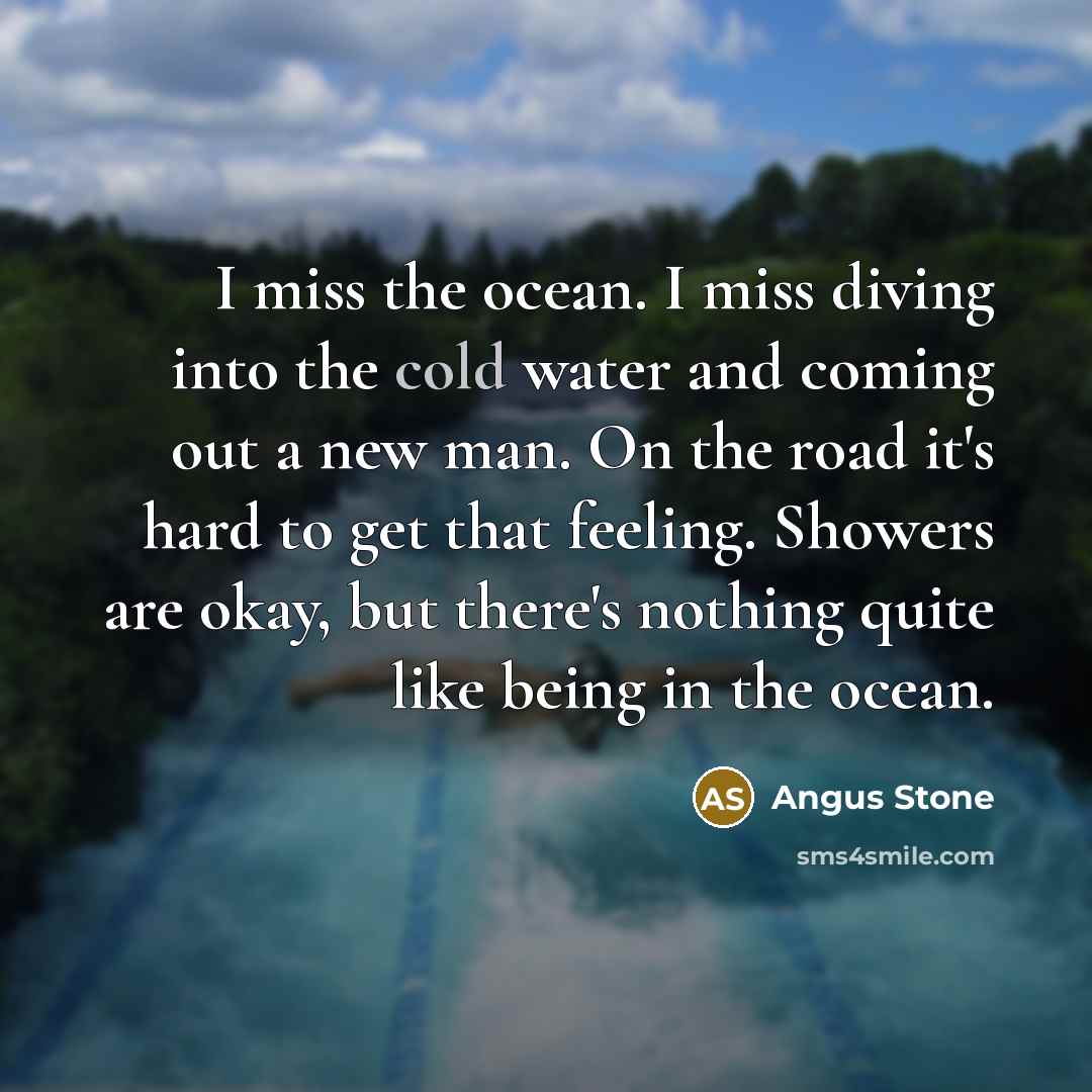 “I miss the ocean. I miss diving into the cold water and coming out a new man. On the road it's hard to get that feeling. Showers are okay, but there's nothing quite like being in the ocean.” quote by Angus Stone
