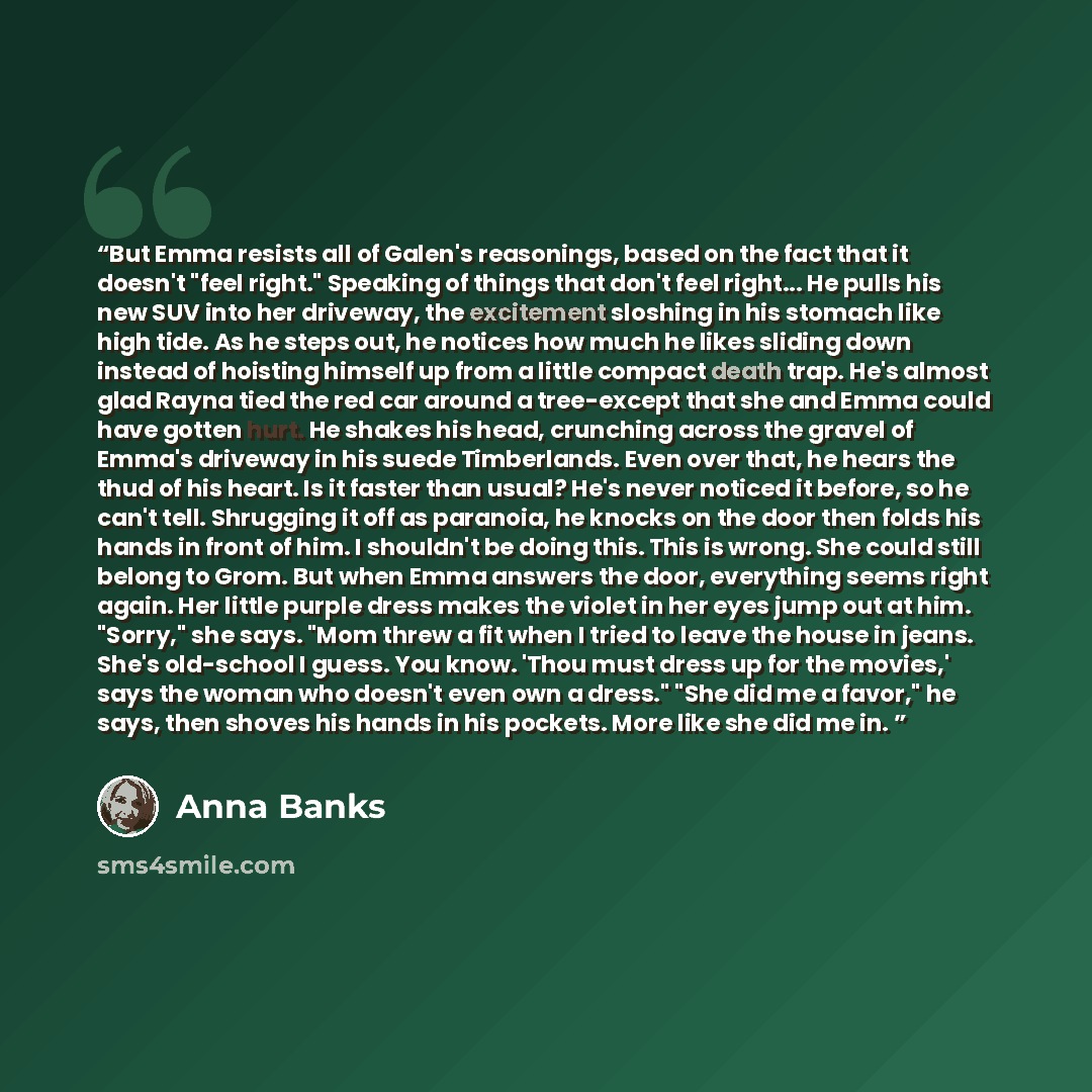 “But Emma resists all of Galen's reasonings, based on the fact that it doesn't "feel right." Speaking of things that don't feel right... He pulls his new SUV into her driveway, the excitement sloshing in his stomach like high tide. As he steps out, he notices how much he likes sliding down instead…” quote by Anna Banks