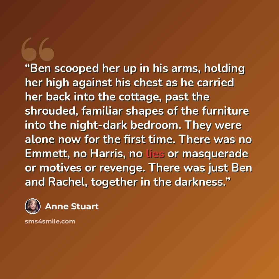 “Ben scooped her up in his arms, holding her high against his chest as he carried her back into the cottage, past the shrouded, familiar shapes of the furniture into the night-dark bedroom. They were alone now for the first time. There was no Emmett, no Harris, no lies or masquerade or motives or…” quote by Anne Stuart