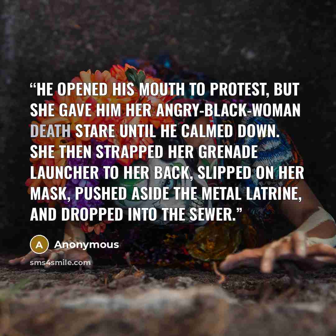 “He opened his mouth to protest, but she gave him her angry-black-woman death stare until he calmed down. She then strapped her grenade launcher to her back, slipped on her mask, pushed aside the metal latrine, and dropped into the sewer.” quote by Anonymous