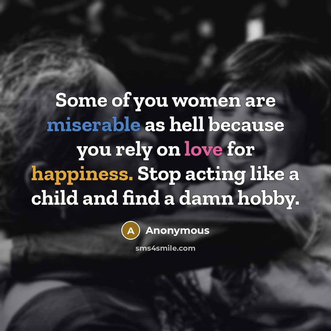 “Some of you women are miserable as hell because you rely on love for happiness. Stop acting like a child and find a damn hobby.” quote by Anonymous