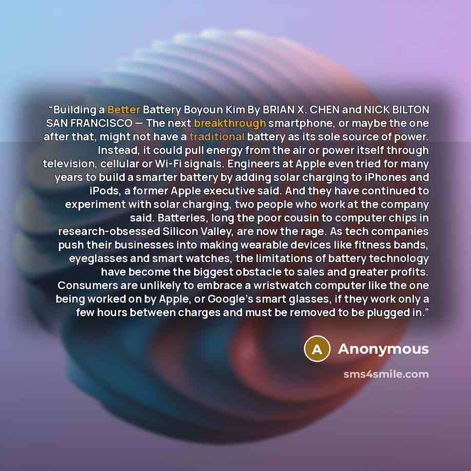 “Building a Better Battery Boyoun Kim By BRIAN X. CHEN and NICK BILTON SAN FRANCISCO — The next breakthrough smartphone, or maybe the one after that, might not have a traditional battery as its sole source of power. Instead, it could pull energy from the air or power itself through television…” quote by Anonymous