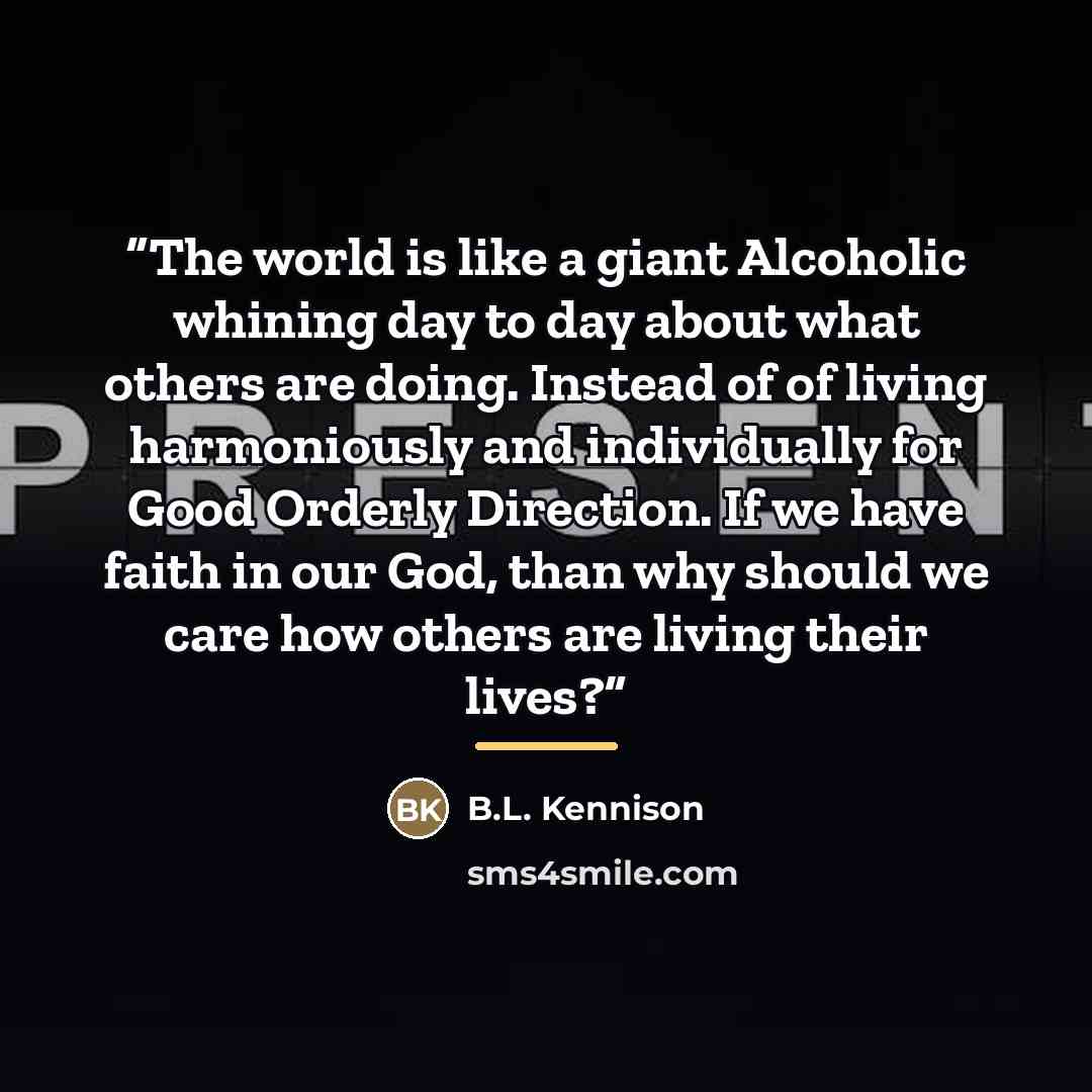 “The world is like a giant Alcoholic whining day to day about what others are doing. Instead of of living harmoniously and individually for Good Orderly Direction. If we have faith in our God, than why should we care how others are living their lives?” quote by B.L. Kennison