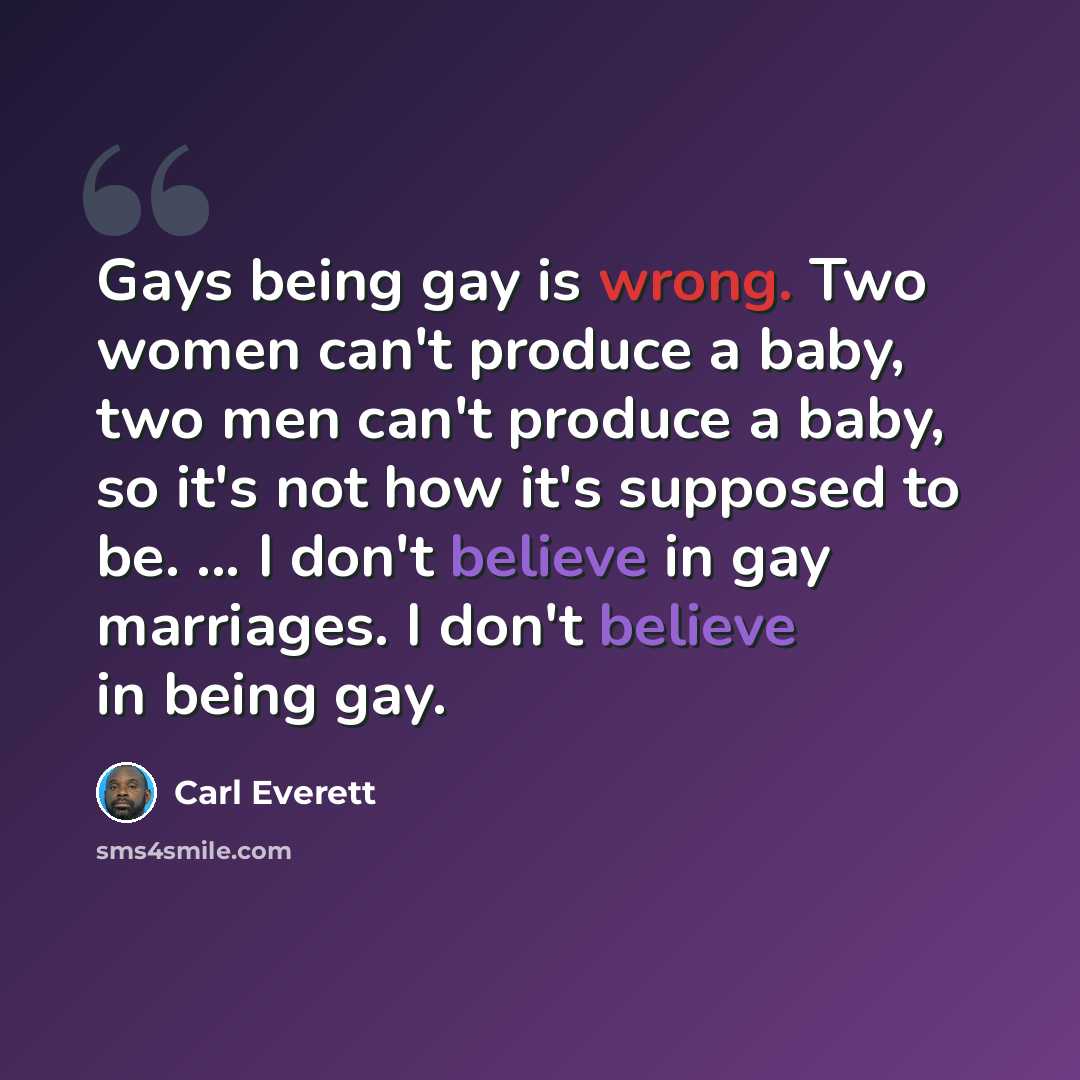 “Gays being gay is wrong. Two women can't produce a baby, two men can't produce a baby, so it's not how it's supposed to be. ... I don't believe in gay marriages. I don't believe in being gay.” quote by Carl Everett