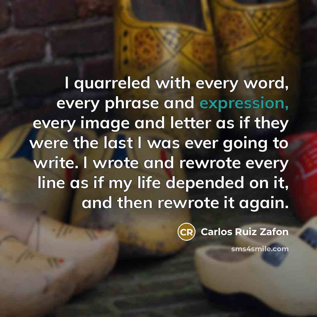 “I quarreled with every word, every phrase and expression, every image and letter as if they were the last I was ever going to write. I wrote and rewrote every line as if my life depended on it, and then rewrote it again.” quote by Carlos Ruiz Zafon