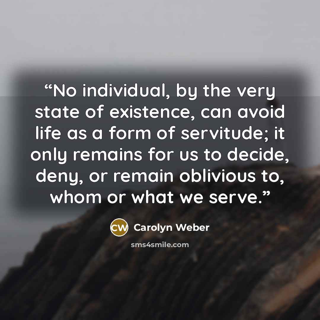 “No individual, by the very state of existence, can avoid life as a form of servitude; it only remains for us to decide, deny, or remain oblivious to, whom or what we serve.” quote by Carolyn Weber