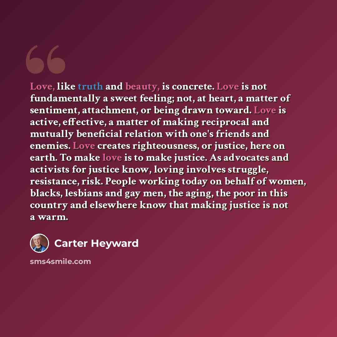 “Love, like truth and beauty, is concrete. Love is not fundamentally a sweet feeling; not, at heart, a matter of sentiment, attachment, or being drawn toward. Love is active, effective, a matter of making reciprocal and mutually beneficial relation with one's friends and enemies. Love creates…” quote by Carter Heyward