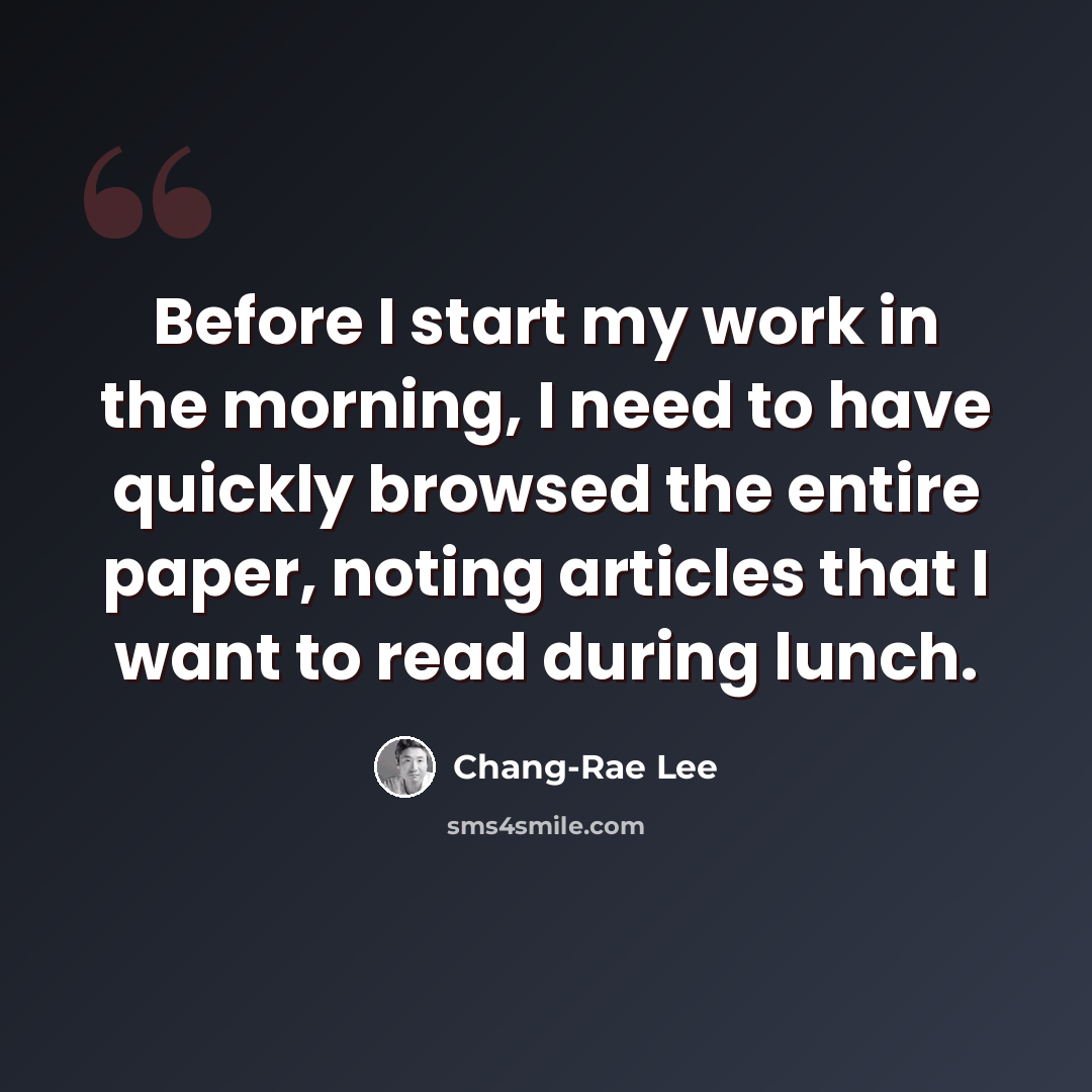 “Before I start my work in the morning, I need to have quickly browsed the entire paper, noting articles that I want to read during lunch.” quote by Chang-Rae Lee