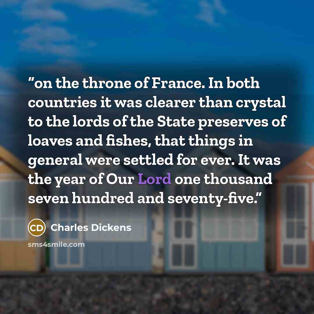 “on the throne of France. In both countries it was clearer than crystal to the lords of the State preserves of loaves and fishes, that things in general were settled for ever. It was the year of Our Lord one thousand seven hundred and seventy-five.” quote by Charles Dickens