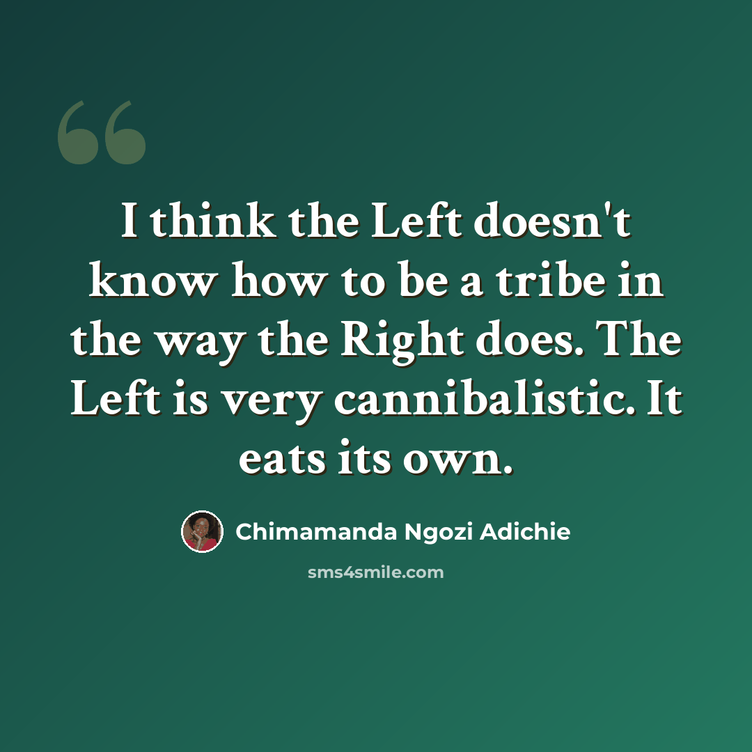 “I think the Left doesn't know how to be a tribe in the way the Right does. The Left is very cannibalistic. It eats its own.” quote by Chimamanda Ngozi Adichie