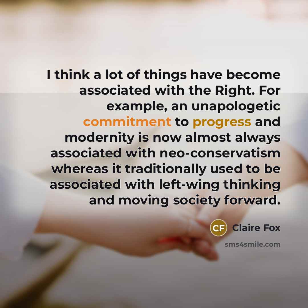 “I think a lot of things have become associated with the Right. For example, an unapologetic commitment to progress and modernity is now almost always associated with neo-conservatism whereas it traditionally used to be associated with left-wing thinking and moving society forward.” quote by Claire Fox