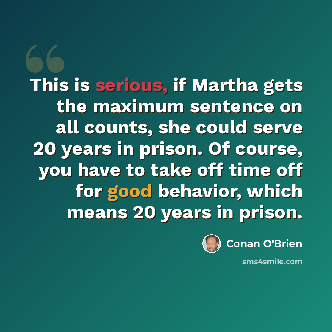 “This is serious, if Martha gets the maximum sentence on all counts, she could serve 20 years in prison. Of course, you have to take off time off for good behavior, which means 20 years in prison.” quote by Conan O'Brien