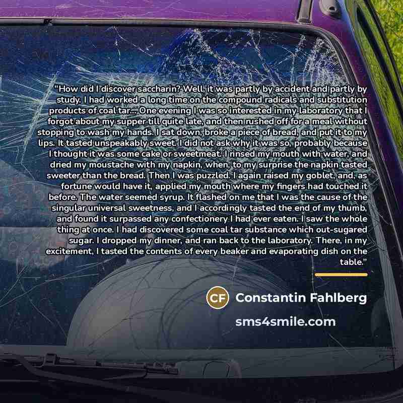 “How did I discover saccharin? Well, it was partly by accident and partly by study. I had worked a long time on the compound radicals and substitution products of coal tar... One evening I was so interested in my laboratory that I forgot about my supper till quite late, and then rushed off for a…” quote by Constantin Fahlberg