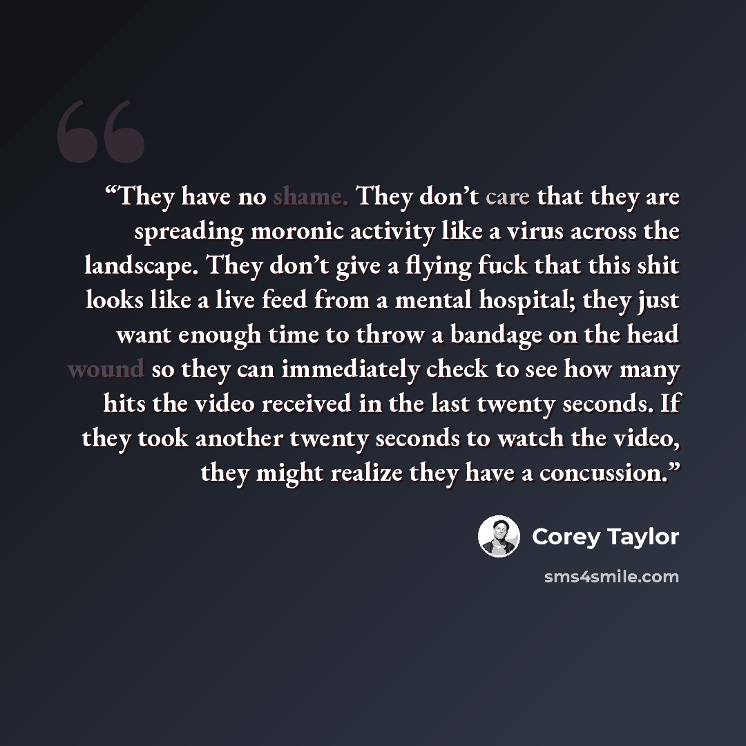 “They have no shame. They don’t care that they are spreading moronic activity like a virus across the landscape. They don’t give a flying fuck that this shit looks like a live feed from a mental hospital; they just want enough time to throw a bandage on the head wound so they can immediately check…” quote by Corey Taylor
