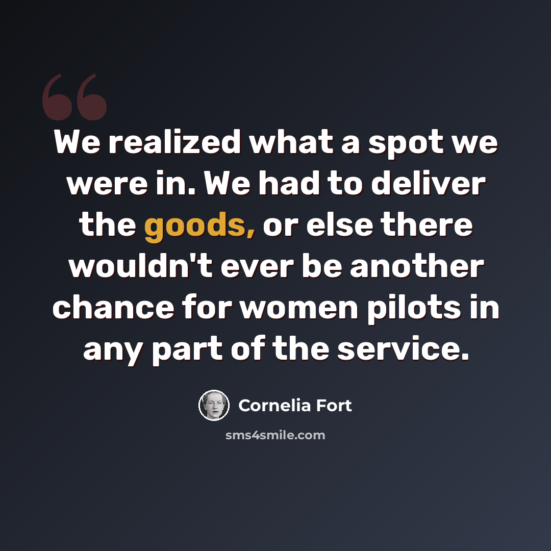“We realized what a spot we were in. We had to deliver the goods, or else there wouldn't ever be another chance for women pilots in any part of the service.” quote by Cornelia Fort